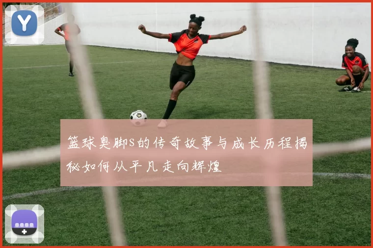 篮球臭脚s的传奇故事与成长历程揭秘如何从平凡走向辉煌