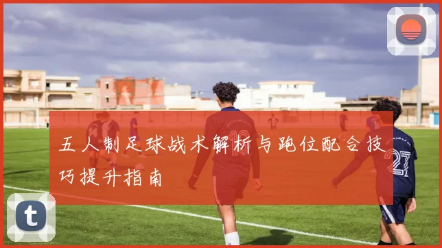 五人制足球战术解析与跑位配合技巧提升指南