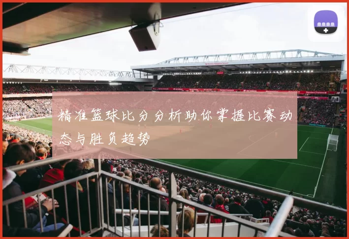 精准篮球比分分析助你掌握比赛动态与胜负趋势
