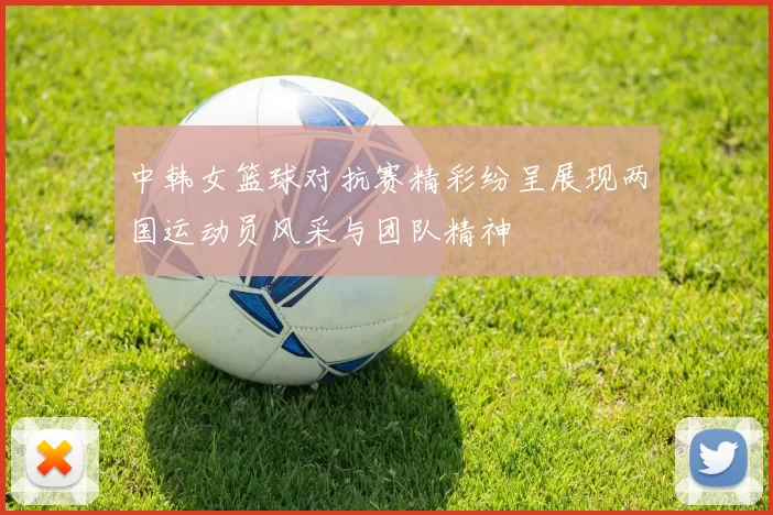 中韩女篮球对抗赛精彩纷呈展现两国运动员风采与团队精神