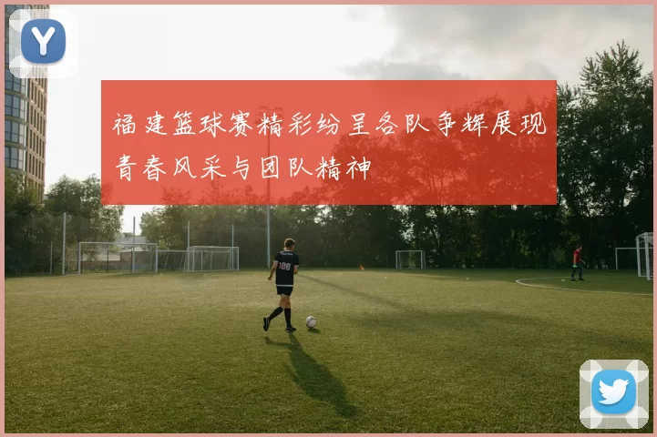 福建篮球赛精彩纷呈各队争辉展现青春风采与团队精神