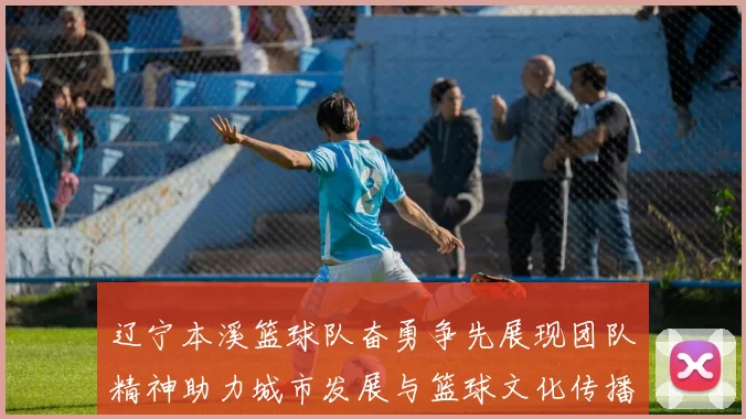 辽宁本溪篮球队奋勇争先展现团队精神助力城市发展与篮球文化传播